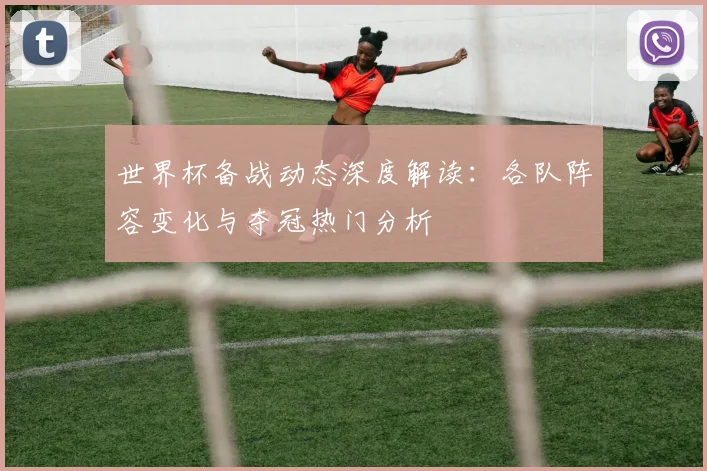 世界杯备战动态深度解读：各队阵容变化与夺冠热门分析
