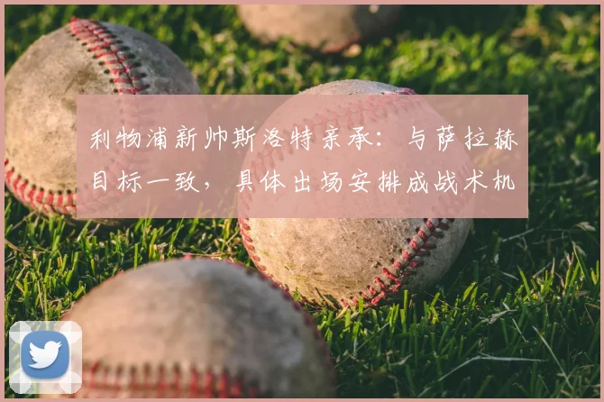 利物浦新帅斯洛特亲承:与萨拉赫目标一致,具体出场安排成战术机密