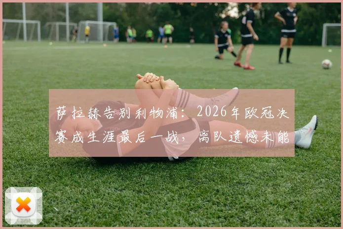 萨拉赫告别利物浦:2026年欧冠决赛成生涯最后一战,离队遗憾未能捧杯
