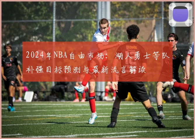 2024年NBA自由市场：湖人勇士等队补强目标预测与最新流言解读