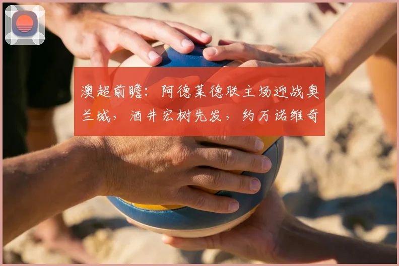澳超前瞻：阿德莱德联主场迎战奥兰城，酒井宏树先发，约万诺维奇替补待命