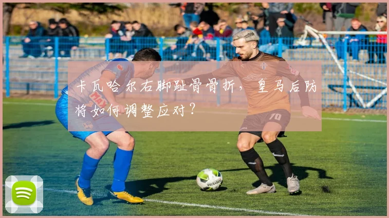 卡瓦哈尔右脚趾骨骨折,皇马后防将如何调整应对?