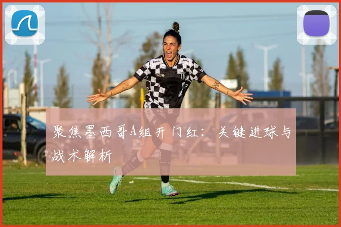 聚焦墨西哥A组开门红:关键进球与战术解析