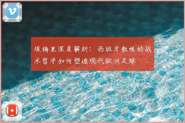 埃梅里深度解析：西班牙教练的战术哲学如何塑造现代欧洲足球