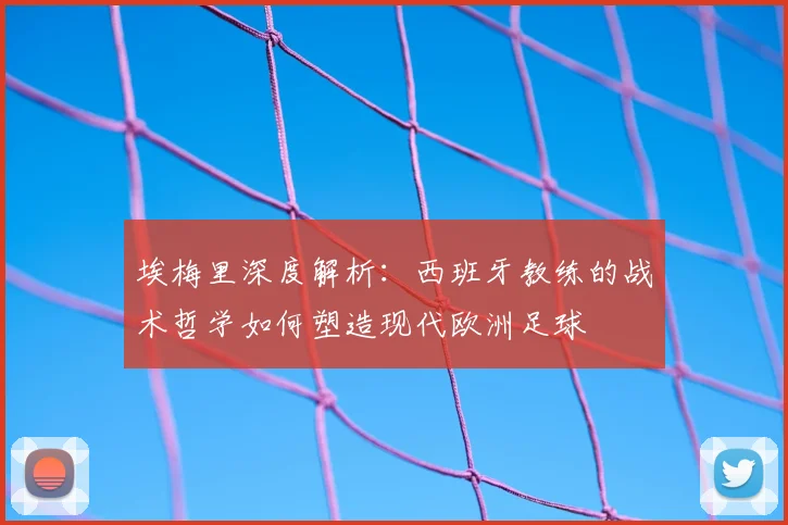 埃梅里深度解析:西班牙教练的战术哲学如何塑造现代欧洲足球