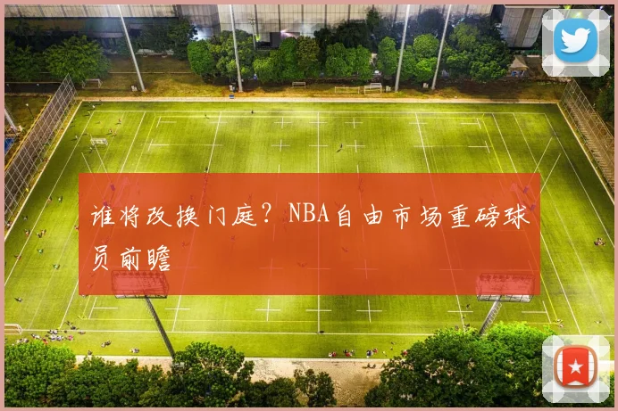谁将改换门庭？NBA自由市场重磅球员前瞻