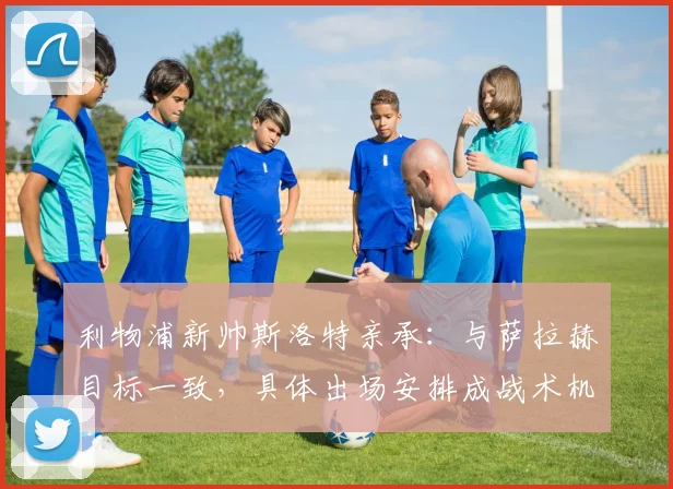 利物浦新帅斯洛特亲承：与萨拉赫目标一致，具体出场安排成战术机密
