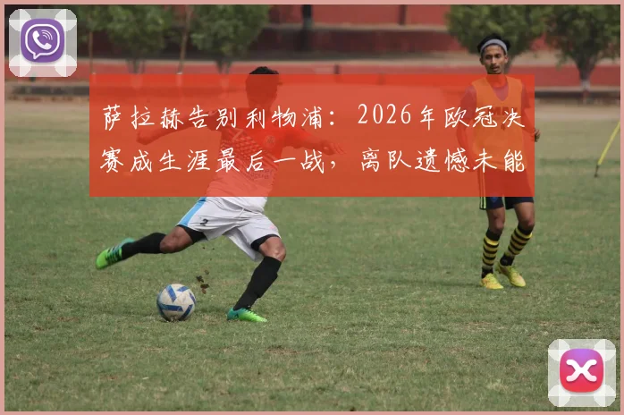 萨拉赫告别利物浦：2026年欧冠决赛成生涯最后一战，离队遗憾未能捧杯