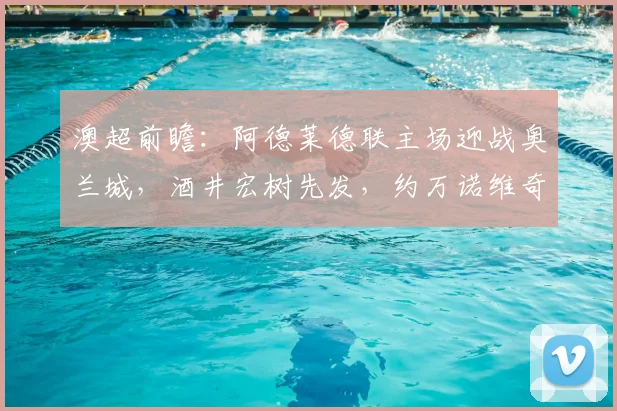 澳超前瞻:阿德莱德联主场迎战奥兰城,酒井宏树先发,约万诺维奇替补待命