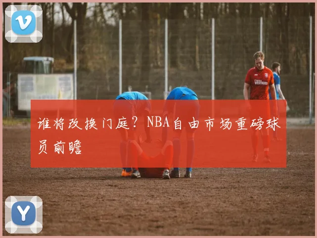谁将改换门庭？NBA自由市场重磅球员前瞻