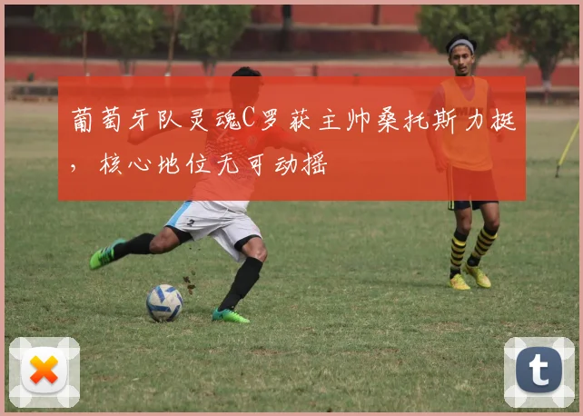 葡萄牙队灵魂C罗获主帅桑托斯力挺，核心地位无可动摇