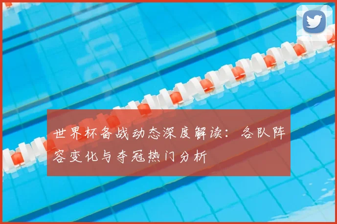 世界杯备战动态深度解读：各队阵容变化与夺冠热门分析
