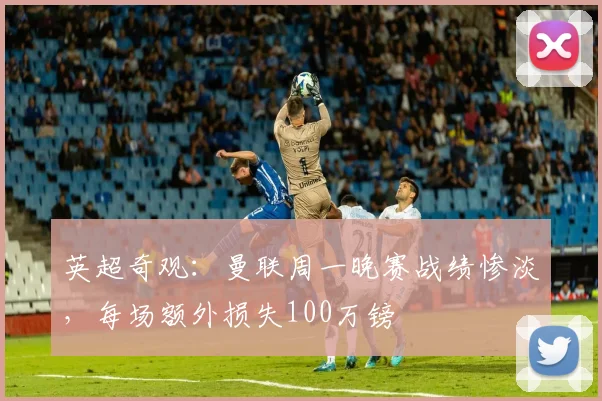 英超奇观：曼联周一晚赛战绩惨淡，每场额外损失100万镑